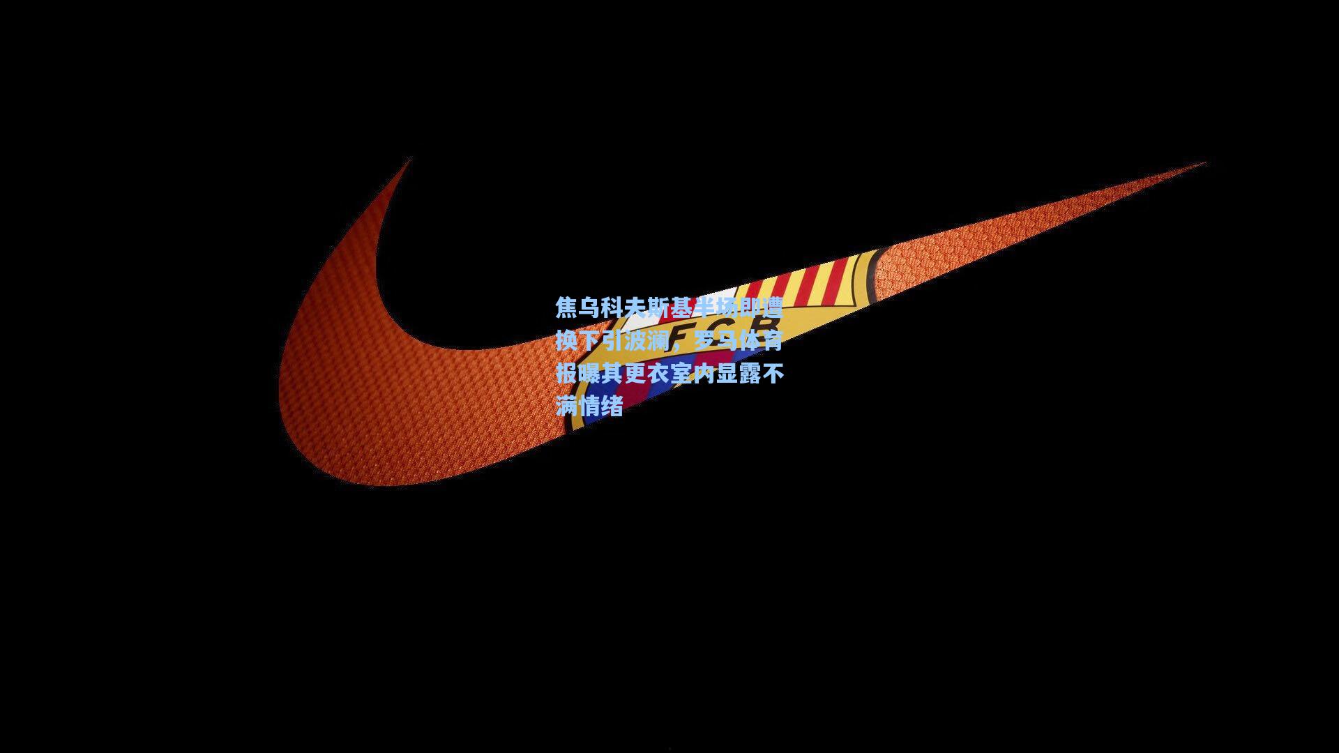 焦乌科夫斯基半场即遭换下引波澜，罗马体育报曝其更衣室内显露不满情绪