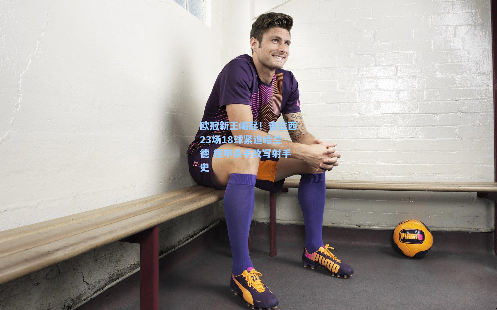 欧冠新王崛起！吉拉西23场18球紧追哈兰德 德甲杀手改写射手史